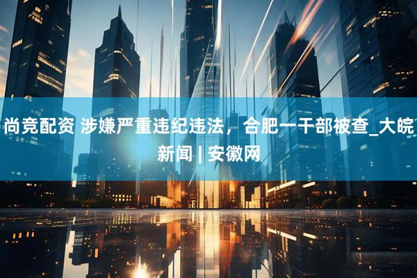 尚竞配资 涉嫌严重违纪违法，合肥一干部被查_大皖新闻 | 安徽网