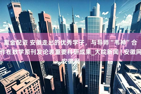 赢金配资 安徽走出的优秀学子，与导师“韦神”合作在数学顶刊发论表重要科研成果_大皖新闻 | 安徽网
