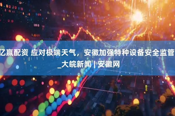 亿赢配资 应对极端天气，安徽加强特种设备安全监管  _大皖新闻 | 安徽网