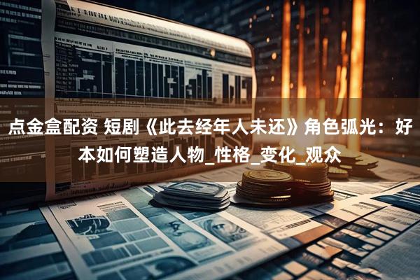 点金盒配资 短剧《此去经年人未还》角色弧光：好本如何塑造人物_性格_变化_观众