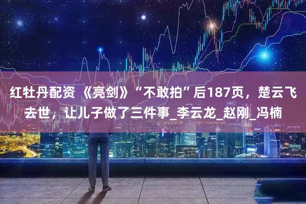 红牡丹配资 《亮剑》“不敢拍”后187页，楚云飞去世，让儿子做了三件事_李云龙_赵刚_冯楠