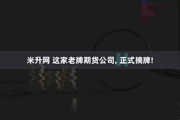 米升网 这家老牌期货公司, 正式摘牌!