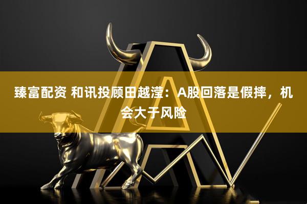 臻富配资 和讯投顾田越滢：A股回落是假摔，机会大于风险