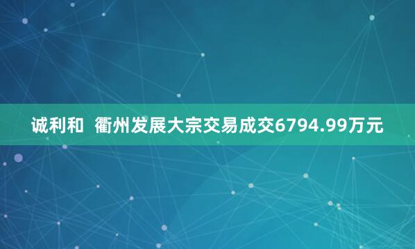 诚利和  衢州发展大宗交易成交6794.99万元