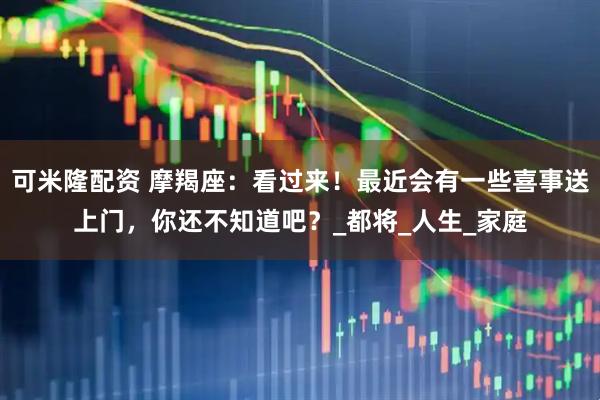 可米隆配资 摩羯座：看过来！最近会有一些喜事送上门，你还不知道吧？_都将_人生_家庭