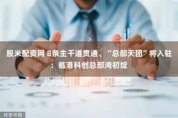 股米配资网 8条主干道贯通、“总部天团”将入驻：临港科创总部湾初绽