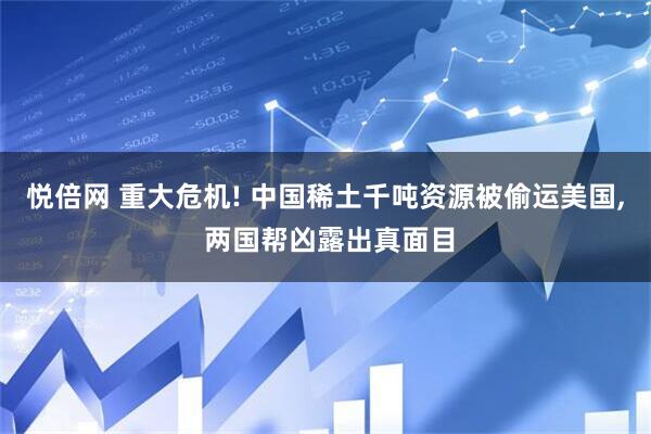 悦倍网 重大危机! 中国稀土千吨资源被偷运美国, 两国帮凶露出真面目