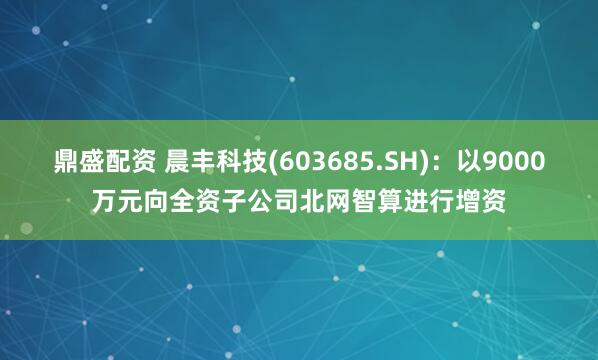 鼎盛配资 晨丰科技(603685.SH)：以9000万元向全资子公司北网智算进行增资