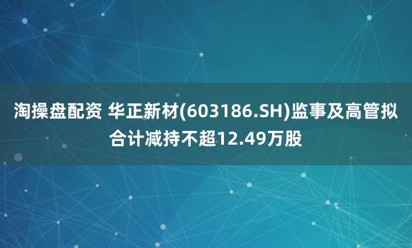 淘操盘配资 华正新材(603186.SH)监事及高管拟合计减持不超12.49万股