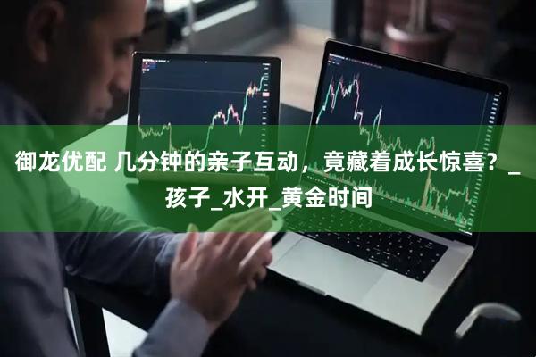 御龙优配 几分钟的亲子互动，竟藏着成长惊喜？_孩子_水开_黄金时间