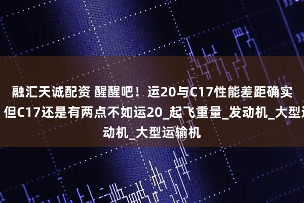 融汇天诚配资 醒醒吧！运20与C17性能差距确实较大！但C17还是有两点不如运20_起飞重量_发动机_大型运输机