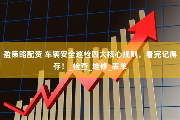 盈策略配资 车辆安全巡检四大核心规则，看完记得存！_检查_维修_表单