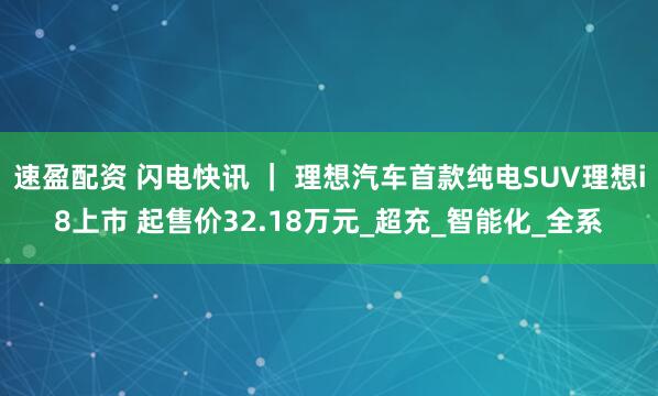 速盈配资 闪电快讯 ｜ 理想汽车首款纯电SUV理想i8上市 起售价32.18万元_超充_智能化_全系