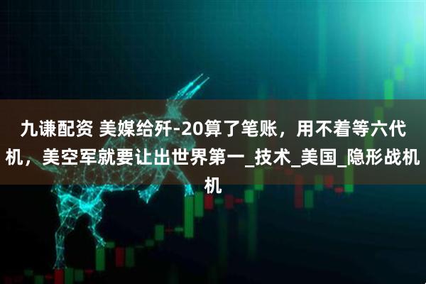 九谦配资 美媒给歼-20算了笔账，用不着等六代机，美空军就要让出世界第一_技术_美国_隐形战机