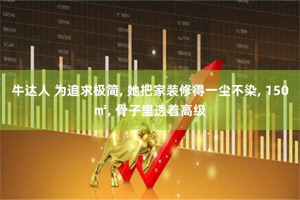 牛达人 为追求极简, 她把家装修得一尘不染, 150㎡, 骨子里透着高级