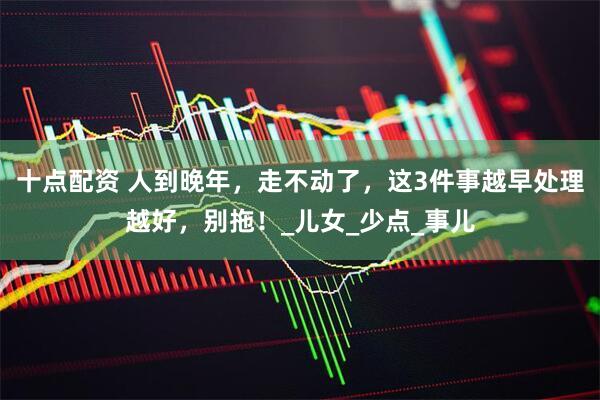 十点配资 人到晚年，走不动了，这3件事越早处理越好，别拖！_儿女_少点_事儿