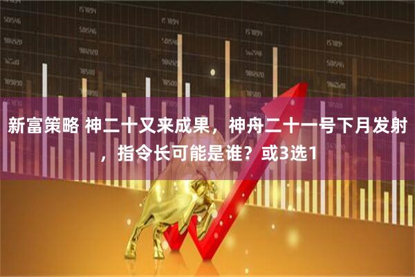 新富策略 神二十又来成果，神舟二十一号下月发射，指令长可能是谁？或3选1