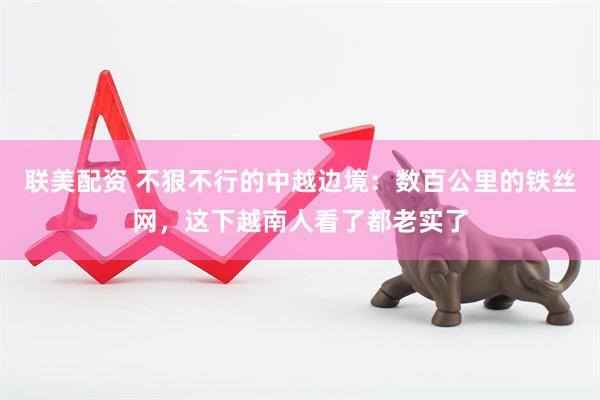 联美配资 不狠不行的中越边境：数百公里的铁丝网，这下越南人看了都老实了