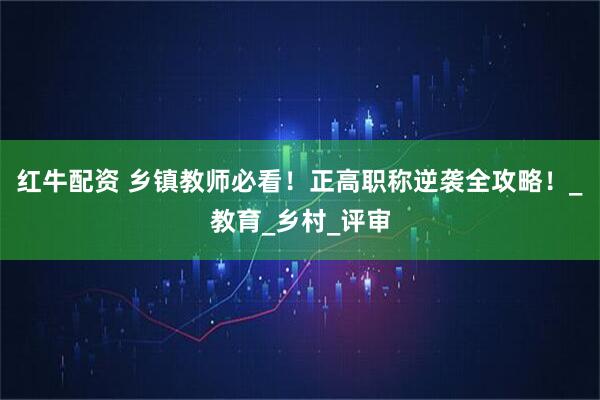 红牛配资 乡镇教师必看!正高职称逆袭全攻略!_教育_乡村_评审