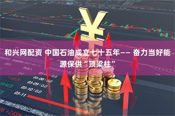 和兴网配资 中国石油成立七十五年—— 奋力当好能源保供“顶梁柱”