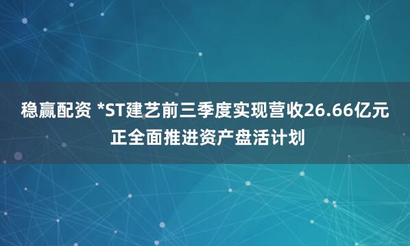 稳赢配资 *ST建艺前三季度实现营收26.66亿元 正全面推进资产盘活计划