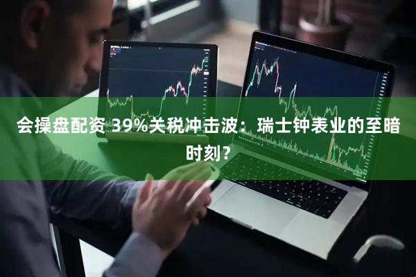 会操盘配资 39%关税冲击波：瑞士钟表业的至暗时刻？