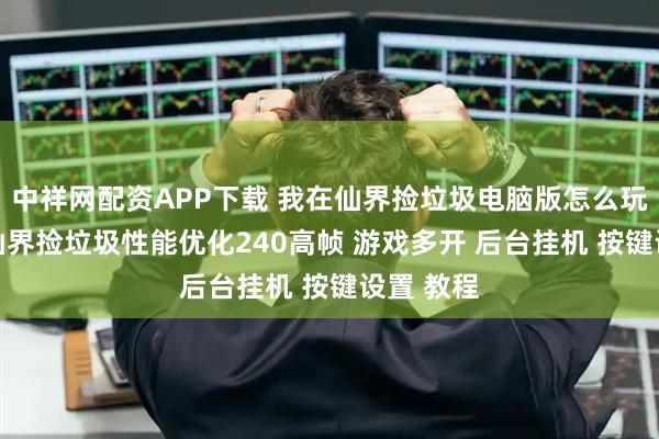 中祥网配资APP下载 我在仙界捡垃圾电脑版怎么玩？ 我在仙界捡垃圾性能优化240高帧 游戏多开 后台挂机 按键设置 教程