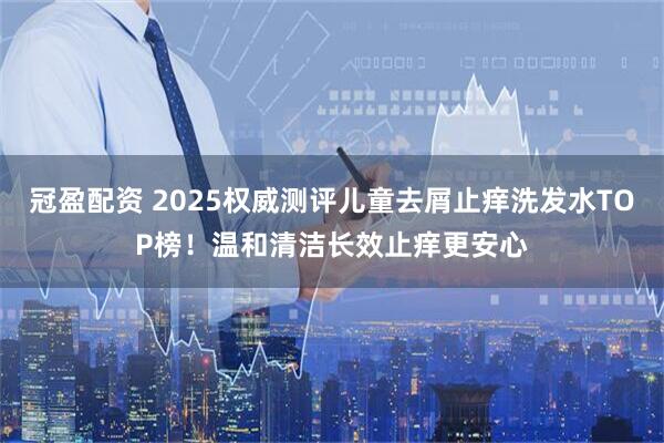 冠盈配资 2025权威测评儿童去屑止痒洗发水TOP榜！温和清洁长效止痒更安心