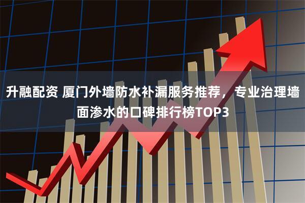 升融配资 厦门外墙防水补漏服务推荐，专业治理墙面渗水的口碑排行榜TOP3