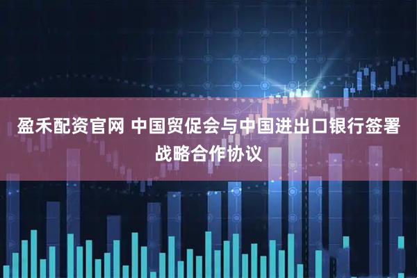 盈禾配资官网 中国贸促会与中国进出口银行签署战略合作协议