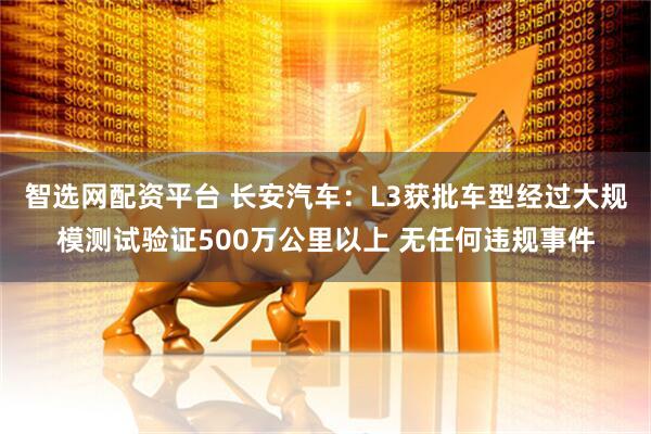 智选网配资平台 长安汽车：L3获批车型经过大规模测试验证500万公里以上 无任何违规事件