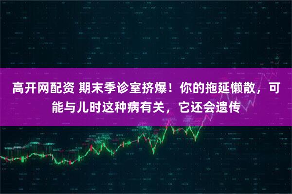 高开网配资 期末季诊室挤爆！你的拖延懒散，可能与儿时这种病有关，它还会遗传