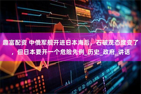 趣富配资 中俄军舰开进日本海后，石破茂态度变了，但日本要开一个危险先例_历史_政府_讲话