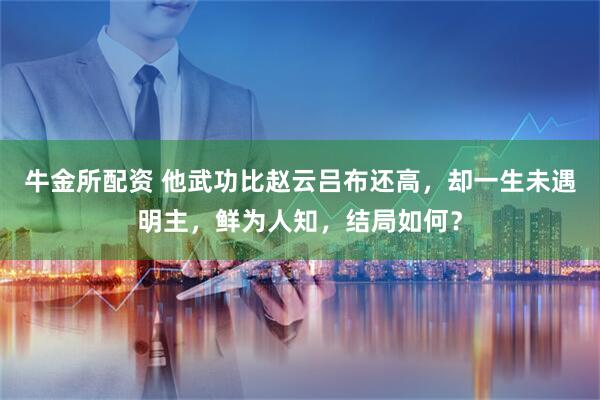 牛金所配资 他武功比赵云吕布还高，却一生未遇明主，鲜为人知，结局如何？