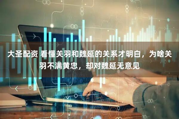 大圣配资 看懂关羽和魏延的关系才明白，为啥关羽不满黄忠，却对魏延无意见