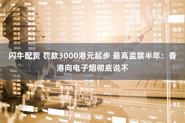 闪牛配资 罚款3000港元起步 最高监禁半年：香港向电子烟彻底说不