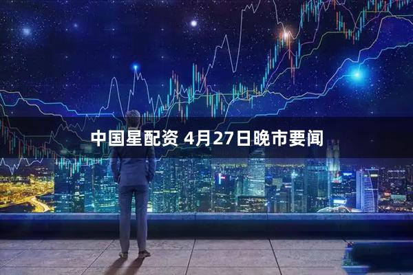 中国星配资 4月27日晚市要闻